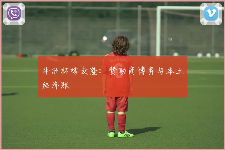 非洲杯喀麦隆：赞助商博弈与本土经济账