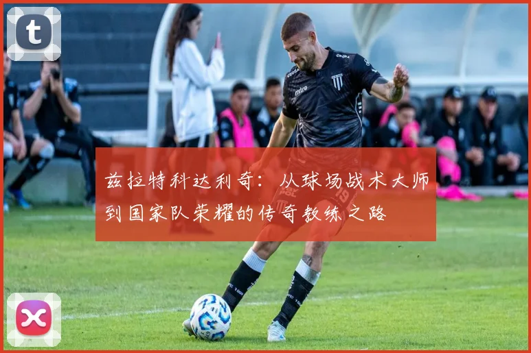 兹拉特科达利奇：从球场战术大师到国家队荣耀的传奇教练之路
