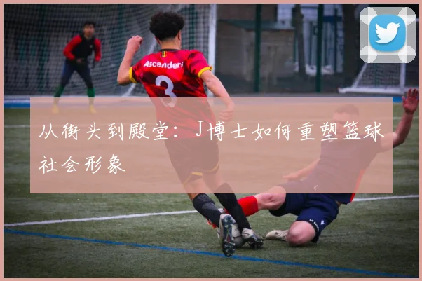 从街头到殿堂：J博士如何重塑篮球社会形象