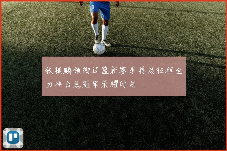 张镇麟领衔辽篮新赛季再启征程全力冲击总冠军荣耀时刻