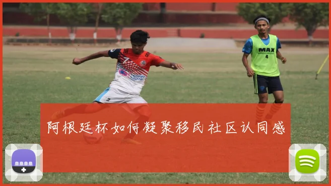 阿根廷杯如何凝聚移民社区认同感