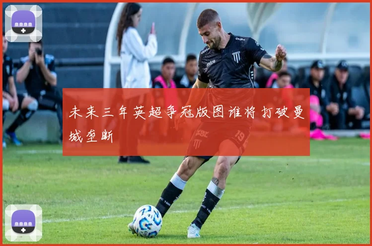 未来三年英超争冠版图谁将打破曼城垄断